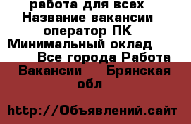 работа для всех › Название вакансии ­ оператор ПК › Минимальный оклад ­ 15 000 - Все города Работа » Вакансии   . Брянская обл.